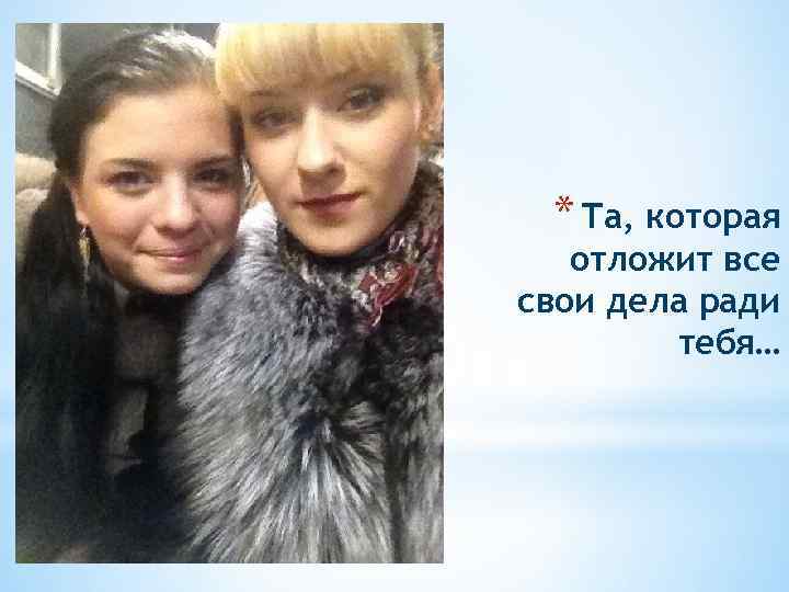 * Та, которая отложит все свои дела ради тебя… 