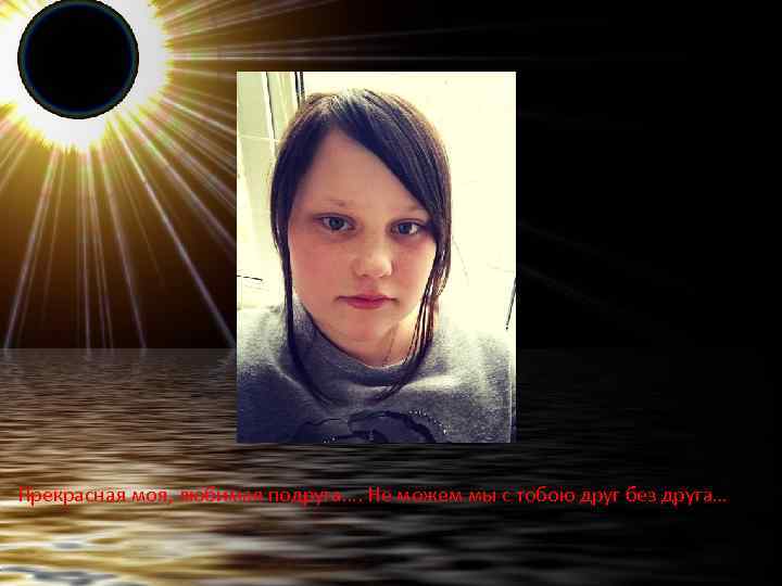 Прекрасная моя, любимая подруга…. Не можем мы с тобою друг без друга… 