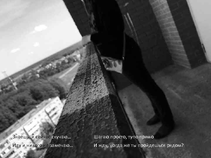 Знаешь, я сейчас скучаю… Шагаю просто, тупо прямо Иду и никого не замечаю… И