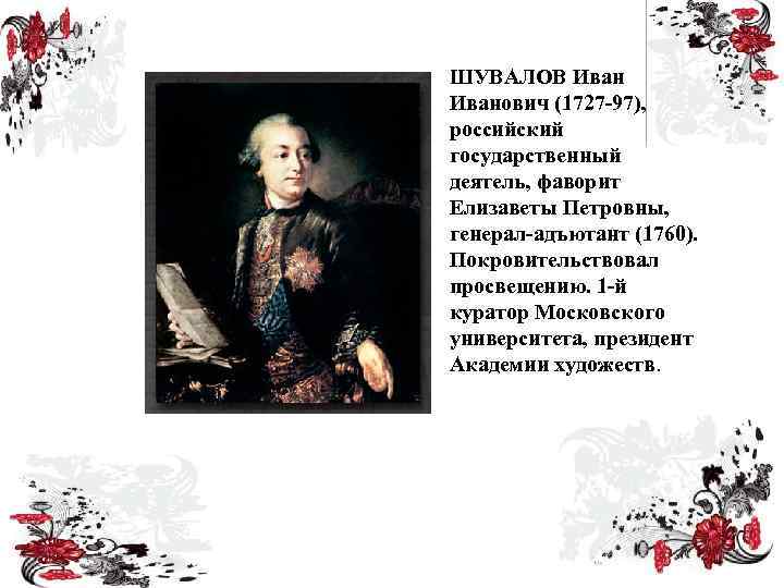 ШУВАЛОВ Иванович (1727 -97), российский государственный деятель, фаворит Елизаветы Петровны, генерал-адъютант (1760). Покровительствовал просвещению.