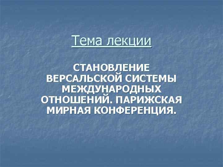 Тема лекции СТАНОВЛЕНИЕ ВЕРСАЛЬСКОЙ СИСТЕМЫ МЕЖДУНАРОДНЫХ ОТНОШЕНИЙ. ПАРИЖСКАЯ МИРНАЯ КОНФЕРЕНЦИЯ. 