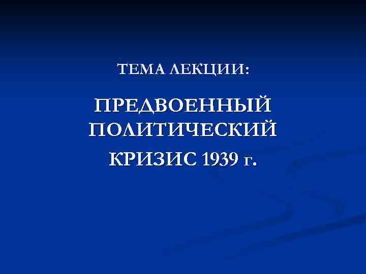 ТЕМА ЛЕКЦИИ: ПРЕДВОЕННЫЙ ПОЛИТИЧЕСКИЙ КРИЗИС 1939 г. 