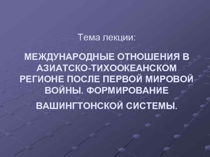 Тема лекции: МЕЖДУНАРОДНЫЕ ОТНОШЕНИЯ В АЗИАТСКО-ТИХООКЕАНСКОМ РЕГИОНЕ ПОСЛЕ ПЕРВОЙ МИРОВОЙ ВОЙНЫ. ФОРМИРОВАНИЕ ВАШИНГТОНСКОЙ СИСТЕМЫ.