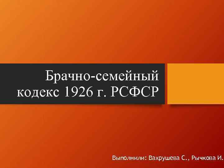 Брачно-семейный кодекс 1926 г. РСФСР Выполнили: Вахрушева С. , Рычкова И. 