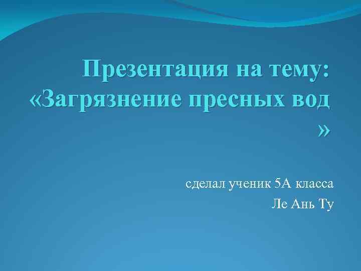 Презентация на тему: «Загрязнение пресных вод » сделал ученик 5 А класса Ле Ань