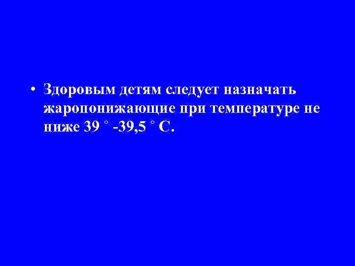  • Здоровым детям следует назначать жаропонижающие при температуре не ниже 39 ˚ -39,