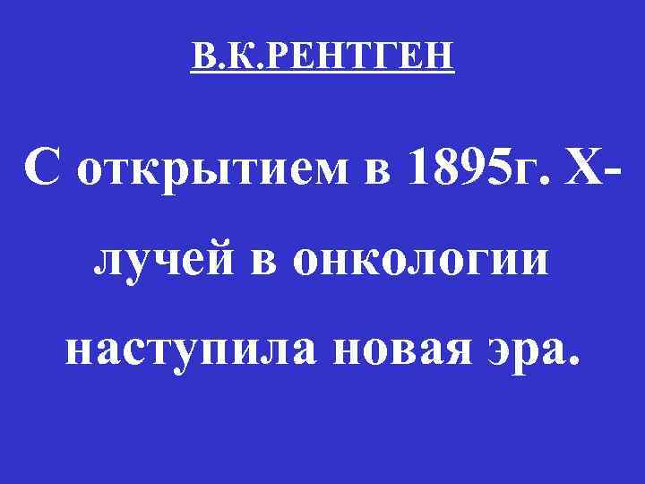 В. К. РЕНТГЕН С открытием в 1895 г. Xлучей в онкологии наступила новая эра.