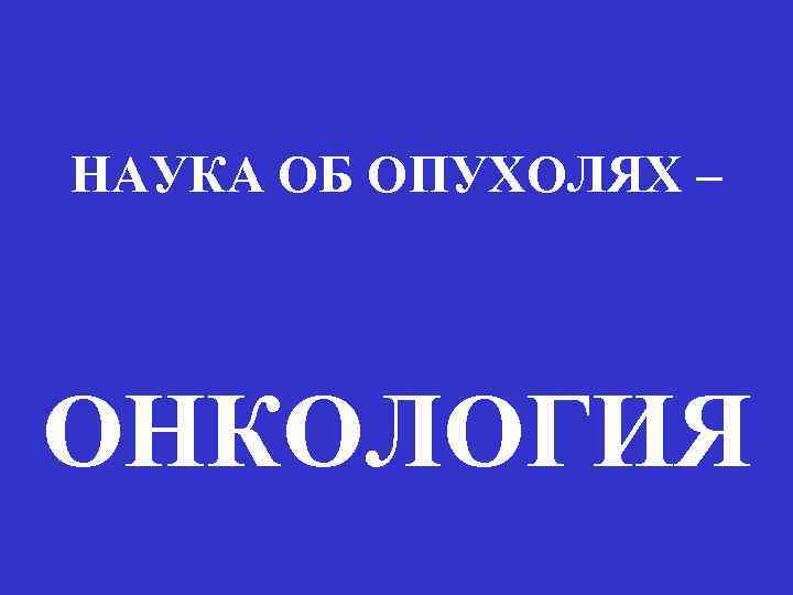 НАУКА ОБ ОПУХОЛЯХ – ОНКОЛОГИЯ 