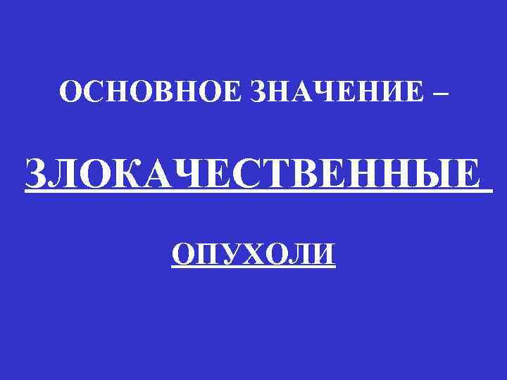 ОСНОВНОЕ ЗНАЧЕНИЕ – ЗЛОКАЧЕСТВЕННЫЕ ОПУХОЛИ 