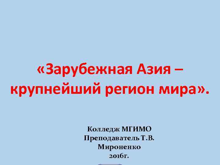  «Зарубежная Азия – крупнейший регион мира» . Колледж МГИМО Преподаватель Т. В. Мироненко