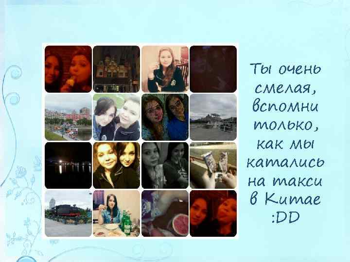 Ты очень смелая, вспомни только, как мы катались на такси в Китае : DD