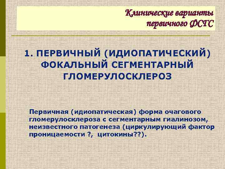 Клинические варианты первичного ФСГС 1. ПЕРВИЧНЫЙ (ИДИОПАТИЧЕСКИЙ) ФОКАЛЬНЫЙ СЕГМЕНТАРНЫЙ ГЛОМЕРУЛОСКЛЕРОЗ Первичная (идиопатическая) форма очагового