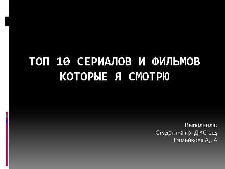 ТОП 10 СЕРИАЛОВ И ФИЛЬМОВ КОТОРЫЕ Я СМОТРЮ Выполнила: Студентка гр. ДИС-114 Рамейкова А,