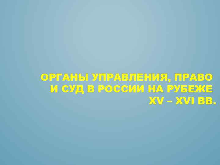 ОРГАНЫ УПРАВЛЕНИЯ, ПРАВО И СУД В РОССИИ НА РУБЕЖЕ XV – XVI ВВ. 