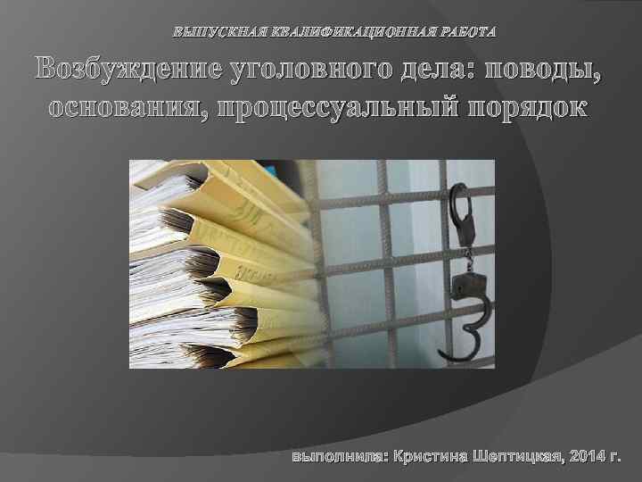 ВЫПУСКНАЯ КВАЛИФИКАЦИОННАЯ РАБОТА Возбуждение уголовного дела: поводы, основания, процессуальный порядок выполнила: Кристина Шептицкая, 2014