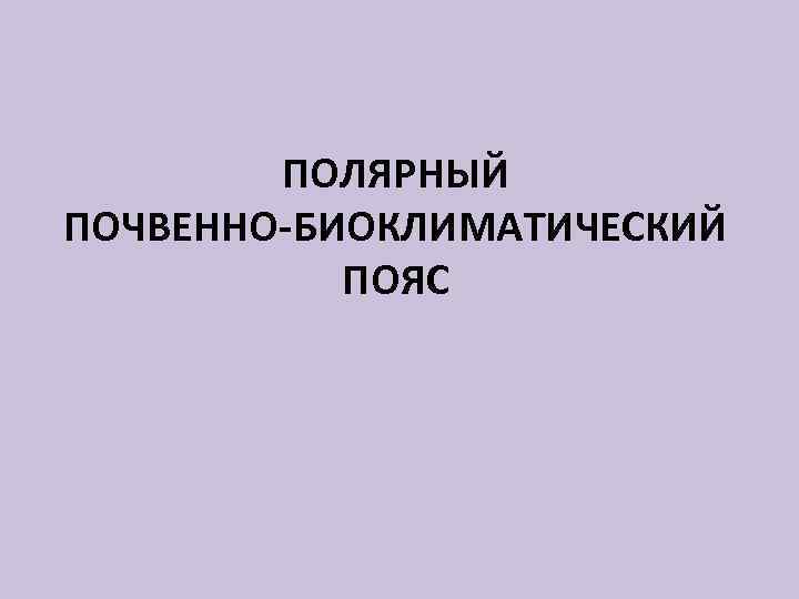 ПОЛЯРНЫЙ ПОЧВЕННО-БИОКЛИМАТИЧЕСКИЙ ПОЯС 