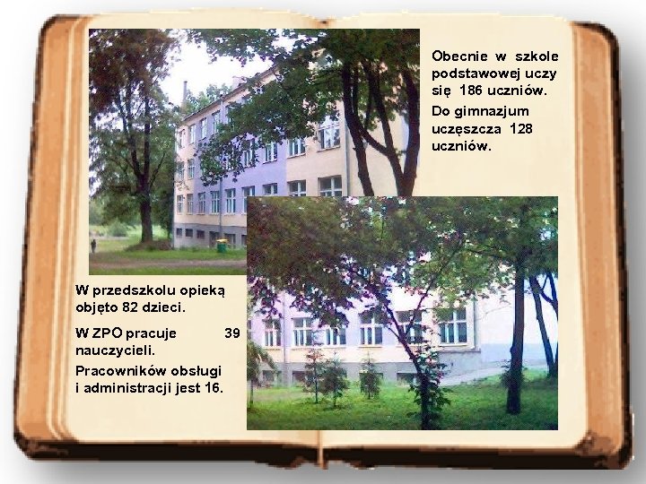 Obecnie w szkole podstawowej uczy się 186 uczniów. Do gimnazjum uczęszcza 128 uczniów. W