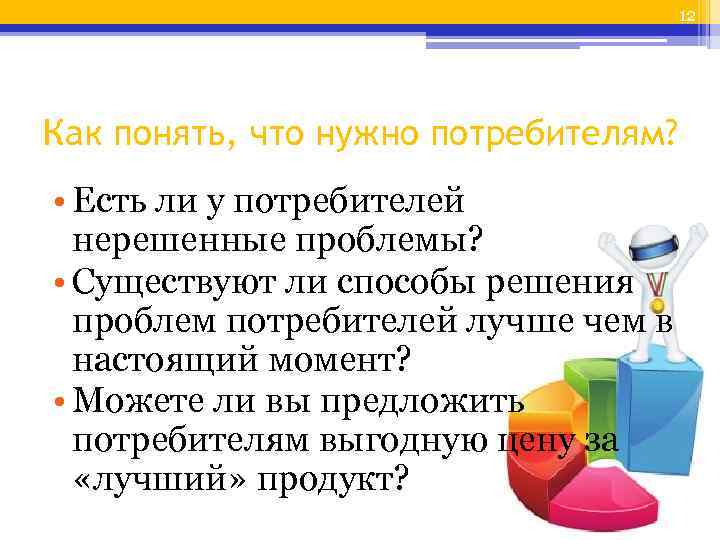 12 Как понять, что нужно потребителям? • Есть ли у потребителей нерешенные проблемы? •