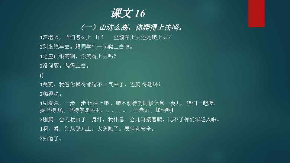 课文 16 （一）山这么高，你爬得上去吗。 1汪老师，咱们怎么上 山 ？ 坐缆车上去还是爬上去? 2别坐缆车去。跟同学们一起爬上去吧。 1这座山很高啊，你爬得上去吗？ 2没问题。爬得上去。 () 1美英，我看你累得都喘不上气来了，还爬 得动吗？ 2爬得动。