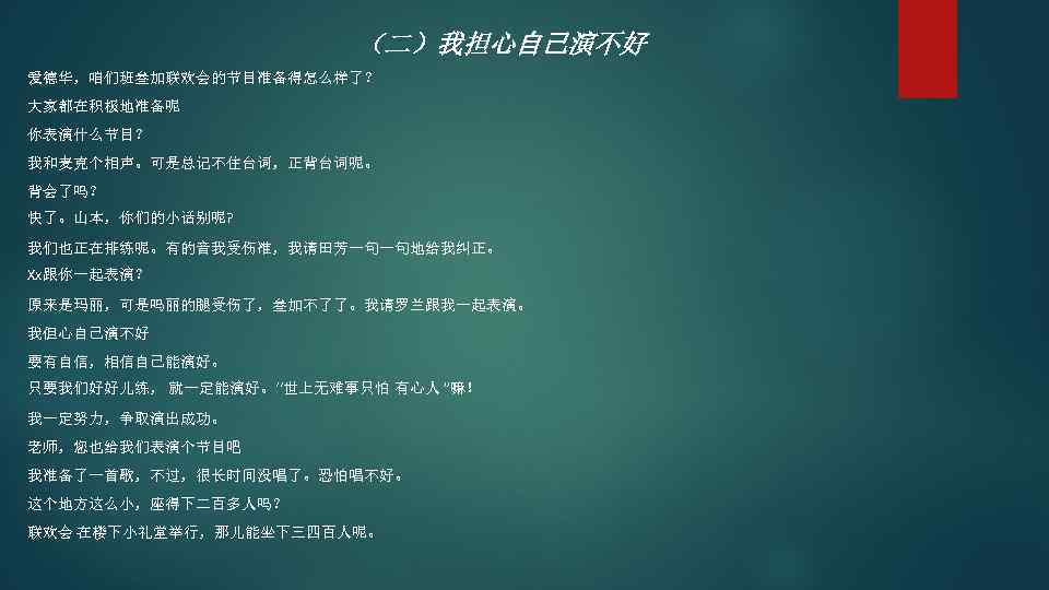 （二）我担心自己演不好 爱德华，咱们班叁加联欢会的节目准备得怎么样了？ 大家都在积极地准备呢 你表演什么节目？ 我和麦克个相声。可是总记不住台词，正背台词呢。 背会了吗？ 快了。山本，你们的小话别呢? 我们也正在排练呢。有的音我受伤准，我请田芳一句一句地给我纠正。 Xx跟你一起表演？ 原来是玛丽，可是吗丽的腿受伤了，叁加不了了。我请罗兰跟我一起表演。 我但心自己演不好 要有自信，相信自己能演好。 只要我们好好儿练， 就一定能演好。‘‘世上无难事只怕