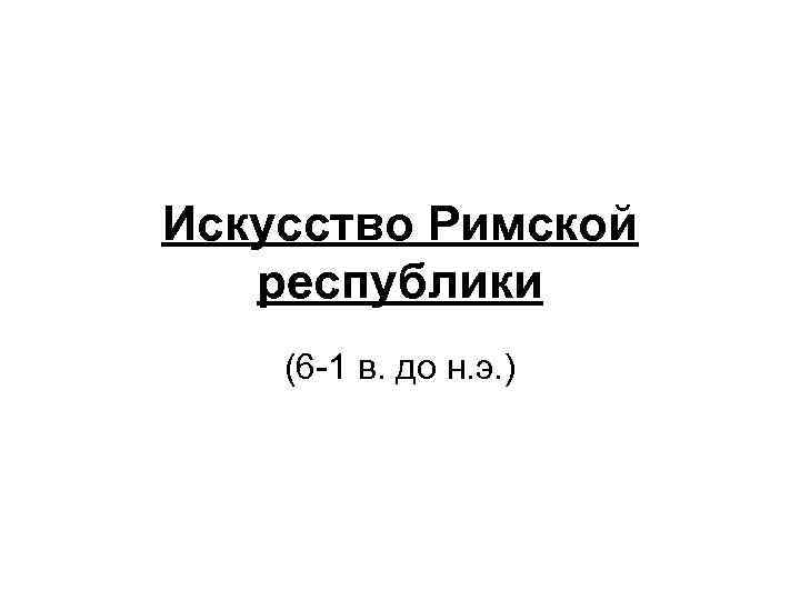 Искусство Римской республики (6 -1 в. до н. э. ) 