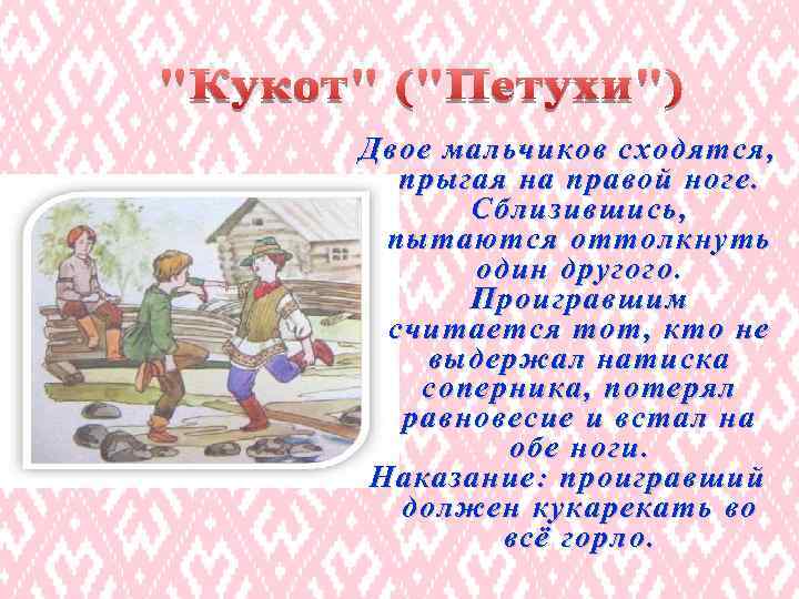 Двое мальчиков сходятся, прыгая на правой ноге. Сблизившись, пытаются оттолкнуть один другого. Проигравшим считается