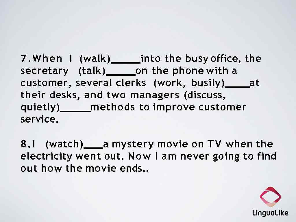 7. W h e n I (walk) into the busy office, the secretary (talk)