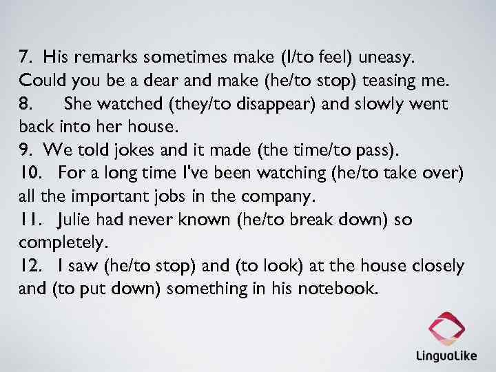 7. His remarks sometimes make (I/to feel) uneasy. Could you be a dear and