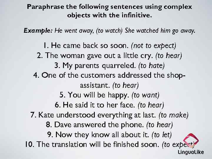 Paraphrase the following sentences using complex objects with the infinitive. Example: He went away,