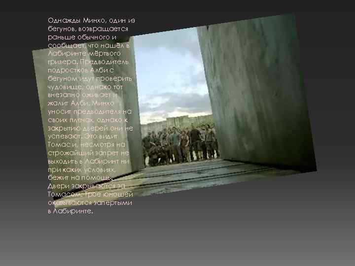 Однажды Минхо, один из бегунов, возвращается раньше обычного и сообщает, что нашёл в Лабиринте
