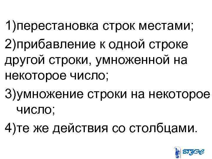 1)перестановка строк местами; 2)прибавление к одной строке другой строки, умноженной на некоторое число; 3)умножение