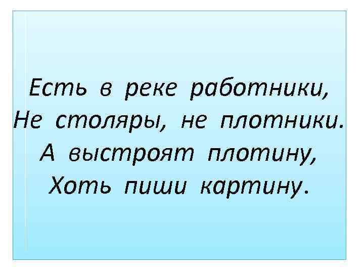 Есть в реке работники, Не столяры, не плотники. А выстроят плотину, Хоть пиши картину.