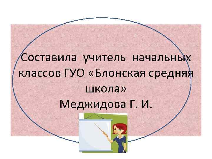 Составила учитель начальных классов ГУО «Блонская средняя школа» Меджидова Г. И. 