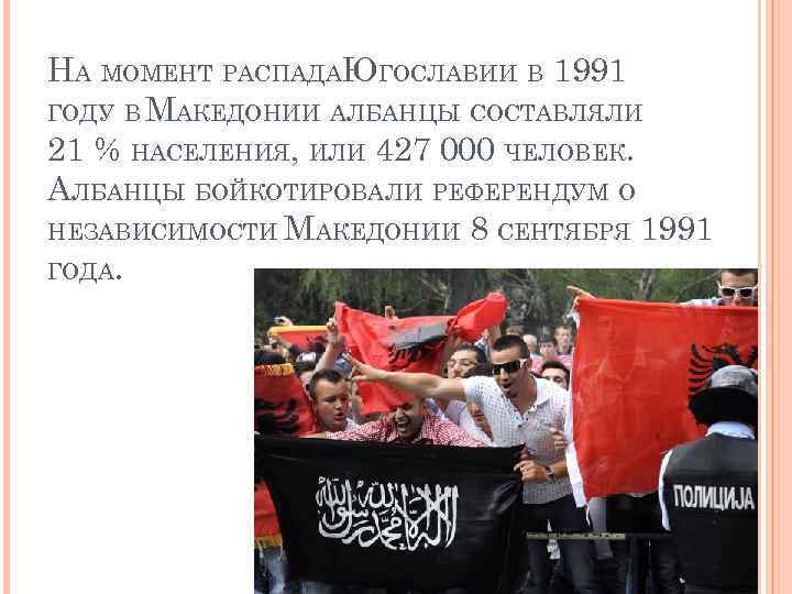 НА МОМЕНТ РАСПАДАЮГОСЛАВИИ В 1991 ГОДУ В МАКЕДОНИИ АЛБАНЦЫ СОСТАВЛЯЛИ 21 % НАСЕЛЕНИЯ, ИЛИ