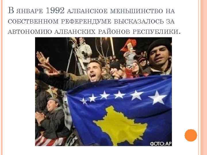 В ЯНВАРЕ 1992 АЛБАНСКОЕ МЕНЬШИНСТВО НА СОБСТВЕННОМ РЕФЕРЕНДУМЕ ВЫСКАЗАЛОСЬ ЗА АВТОНОМИЮ АЛБАНСКИХ РАЙОНОВ РЕСПУБЛИКИ.