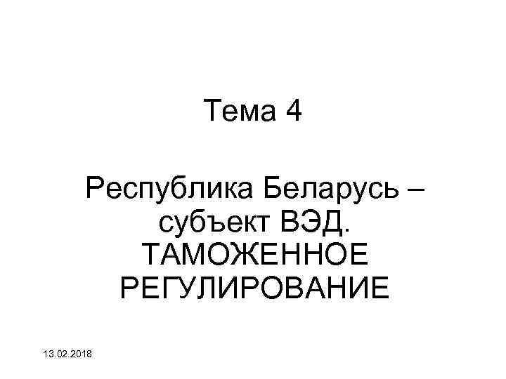 Тема 4 Республика Беларусь – субъект ВЭД. ТАМОЖЕННОЕ РЕГУЛИРОВАНИЕ 13. 02. 2018 