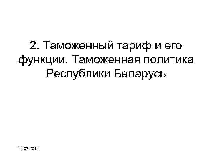 2. Таможенный тариф и его функции. Таможенная политика Республики Беларусь 13. 02. 2018 