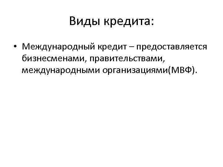 Виды кредита: • Международный кредит – предоставляется бизнесменами, правительствами, международными организациями(МВФ). 