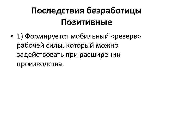 Последствия безработицы Позитивные • 1) Формируется мобильный «резерв» рабочей силы, который можно задействовать при