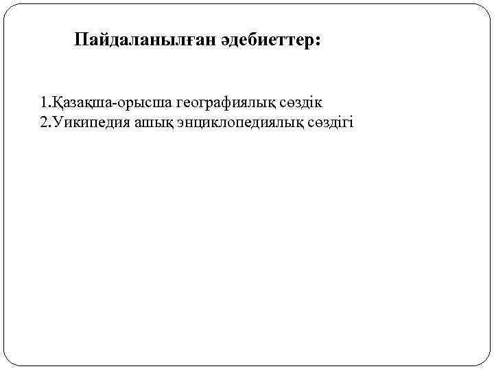 Пайдаланылған әдебиеттер: 1. Қазақша-орысша географиялық сөздік 2. Уикипедия ашық энциклопедиялық сөздігі 