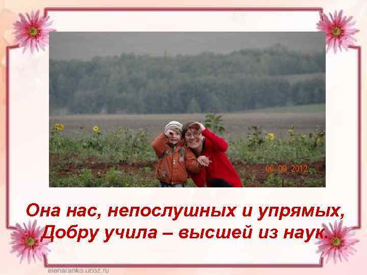 Она нас, непослушных и упрямых, Добру учила – высшей из наук. 