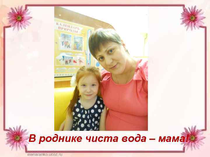 В роднике чиста вода – мама! 