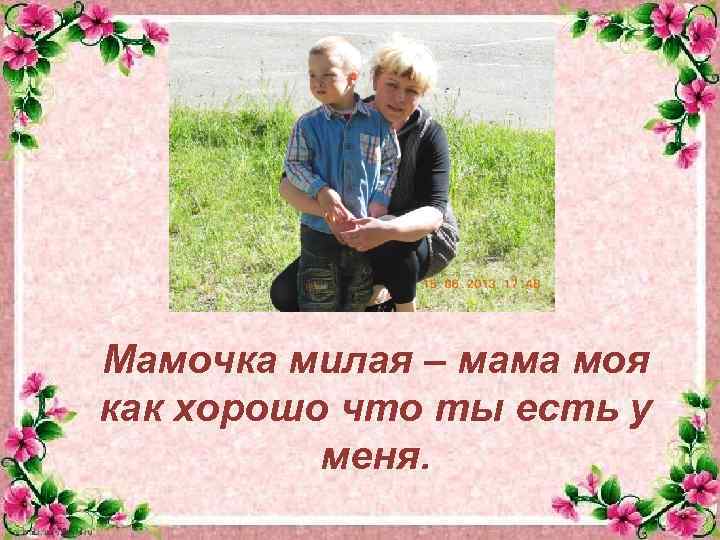Мамочка милая – мама моя как хорошо что ты есть у меня. 