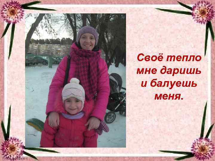 Своё тепло мне даришь и балуешь меня. 