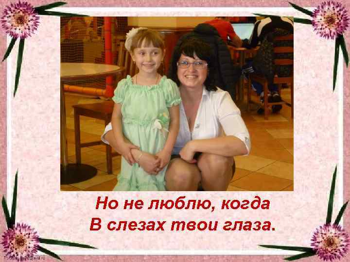 Hо не люблю, когда В слезах твои глаза. 