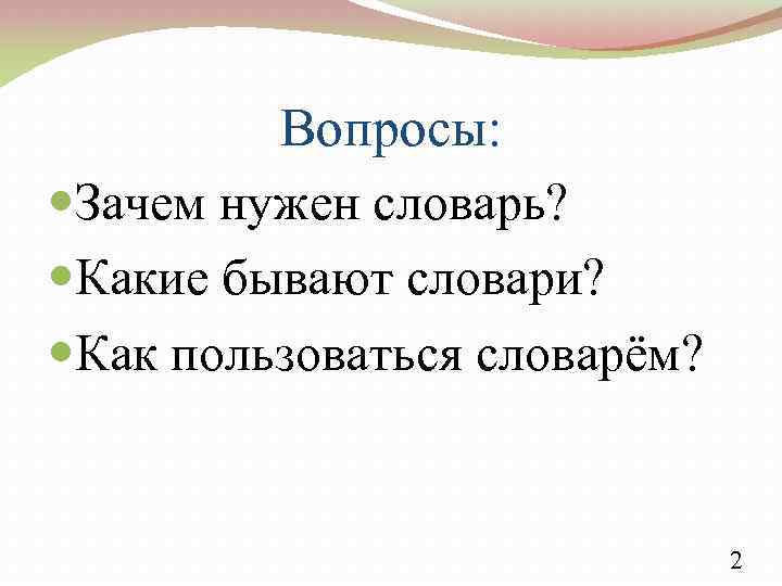 Вопросы: Зачем нужен словарь? Какие бывают словари? Как пользоваться словарём? 2 