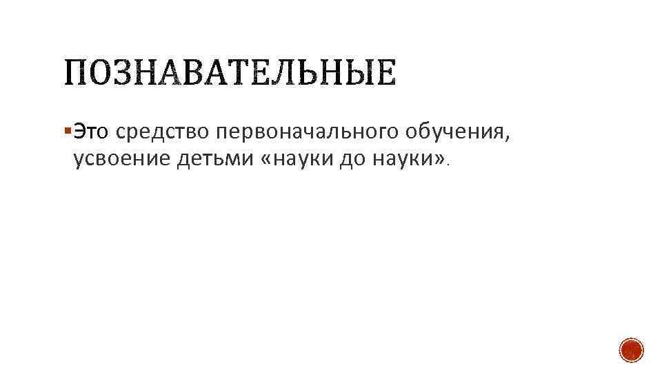 §Это средство первоначального обучения, усвоение детьми «науки до науки» . 