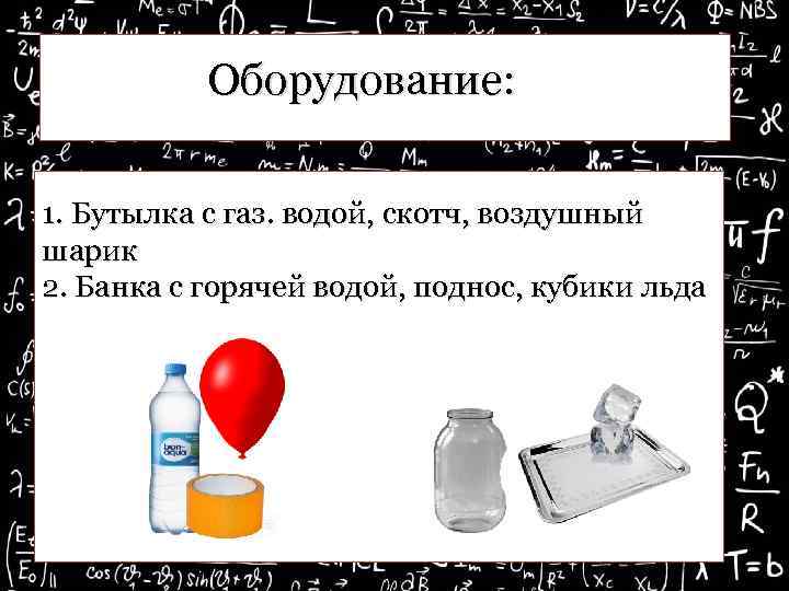 Оборудование: 1. Бутылка с газ. водой, скотч, воздушный шарик 2. Банка с горячей водой,