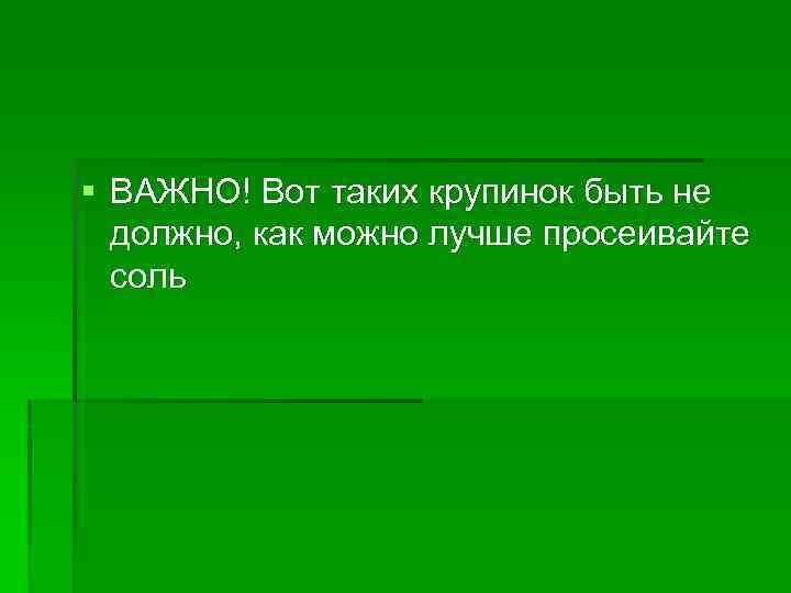 § ВАЖНО! Вот таких крупинок быть не должно, как можно лучше просеивайте соль 