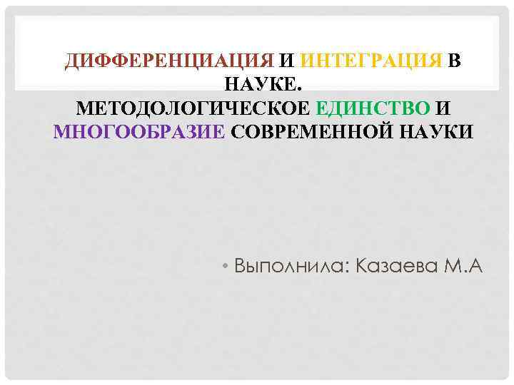 ДИФФЕРЕНЦИАЦИЯ И ИНТЕГРАЦИЯ В НАУКЕ. МЕТОДОЛОГИЧЕСКОЕ ЕДИНСТВО И МНОГООБРАЗИЕ СОВРЕМЕННОЙ НАУКИ • Выполнила: Казаева